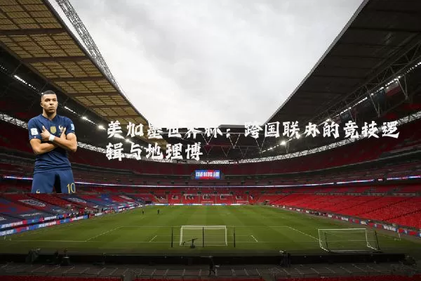 美加墨世界杯：跨国联办的竞技逻辑与地理博弈