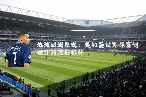 地理回避原则：美加墨世界杯赛制设计的隐形杠杆