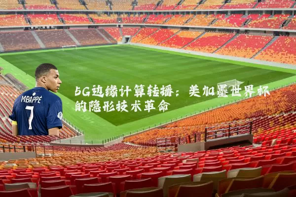 5G边缘计算转播:美加墨世界杯的隐形技术革命
